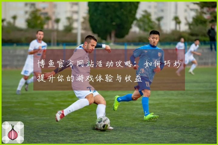 博鱼官方网站活动攻略：如何巧妙提升你的游戏体验与收益