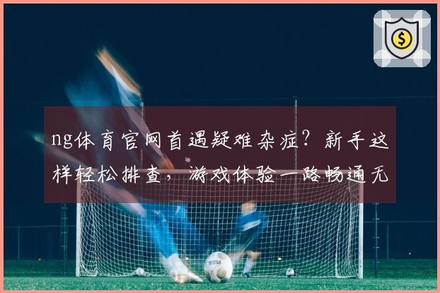 ng体育官网首遇疑难杂症？新手这样轻松排查，游戏体验一路畅通无阻