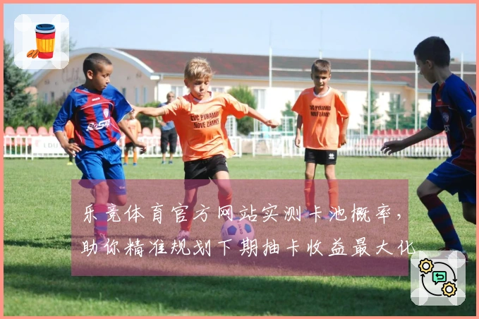 乐竞体育官方网站实测卡池概率，助你精准规划下期抽卡收益最大化
