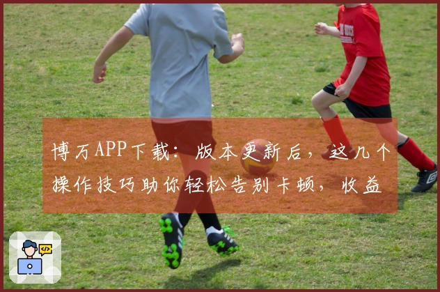 博万APP下载：版本更新后，这几个操作技巧助你轻松告别卡顿，收益起飞！