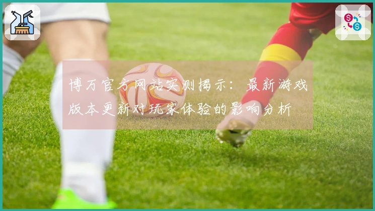 博万官方网站实测揭示：最新游戏版本更新对玩家体验的影响分析